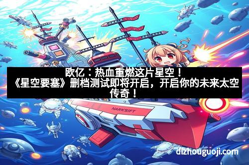 欧亿:热血重燃这片星空!《星空要塞》删档测试即将开启,开启你的未来太空传奇! 欧亿:热血重燃这片星空!《星空要塞》删档测试即将开启,开启你的未来太空传奇!